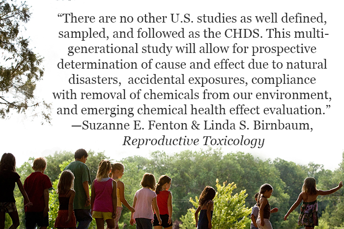 image: “There are no other U.S. studies as well defined, sampled, and followed as the CHDS. This multi-generational study will allow for prospective determination of cause and effect due to natural disasters, accidental exposures, compliance with removal of chemicals from our environment, and emerging chemical health effect evaluation.”