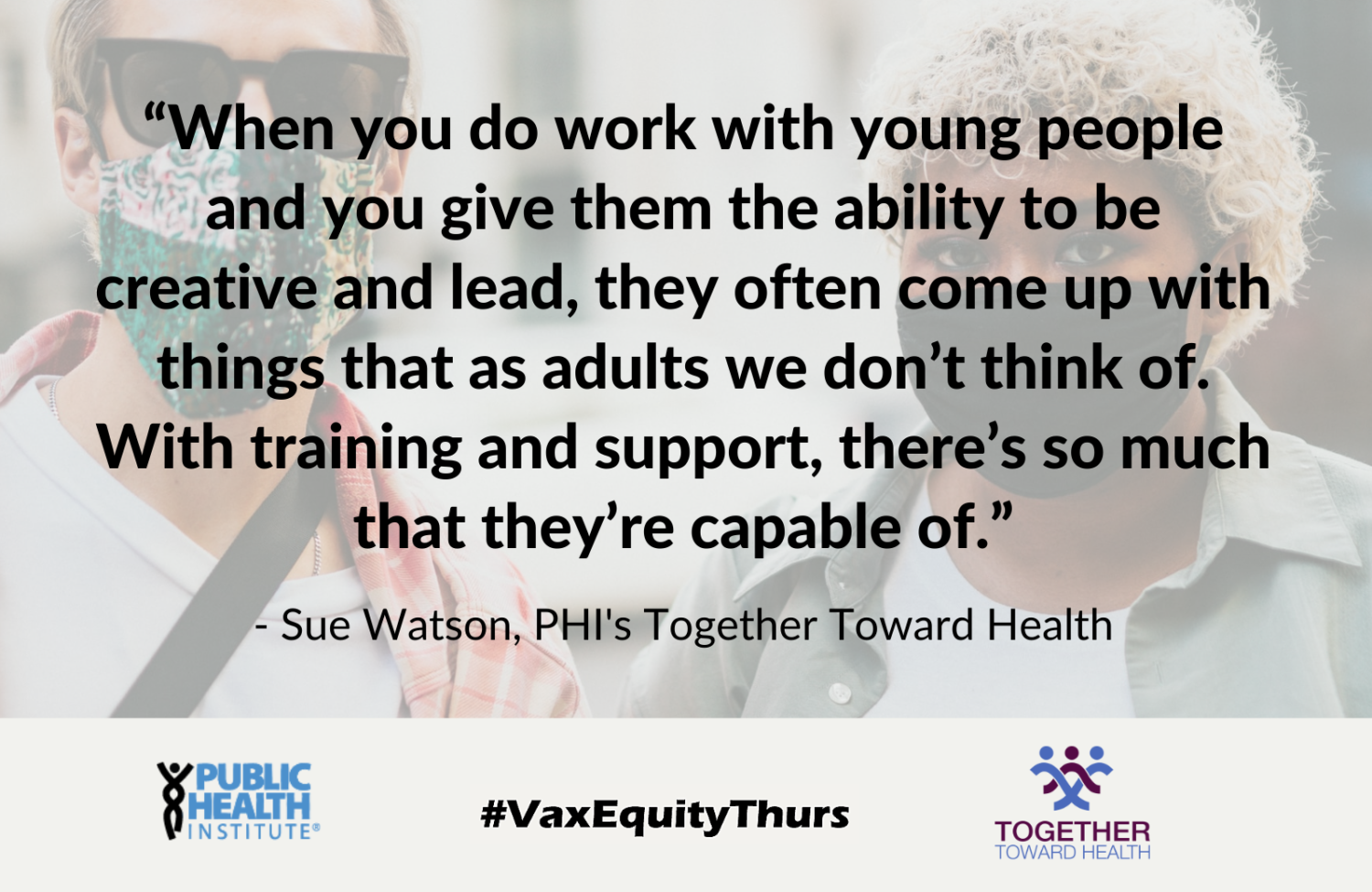 “When you do work with young people and you give them the ability to be creative and lead, they often come up with things that as adults we don’t think of. With training and support, there’s so much that they’re capable of.” - Sue Watson, PHI's Together Toward Health