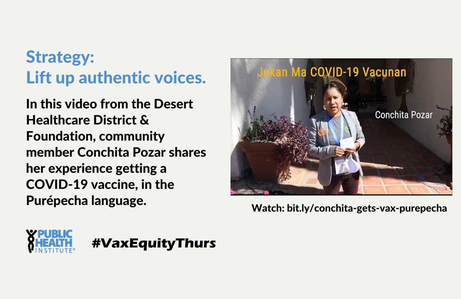 Strategy: Lift up authentic voices. In this video from the Desert Healthcare District & Foundation, community member Conchita Pozar shares her experience getting a COVID-19 vaccine, in the Purépecha language.