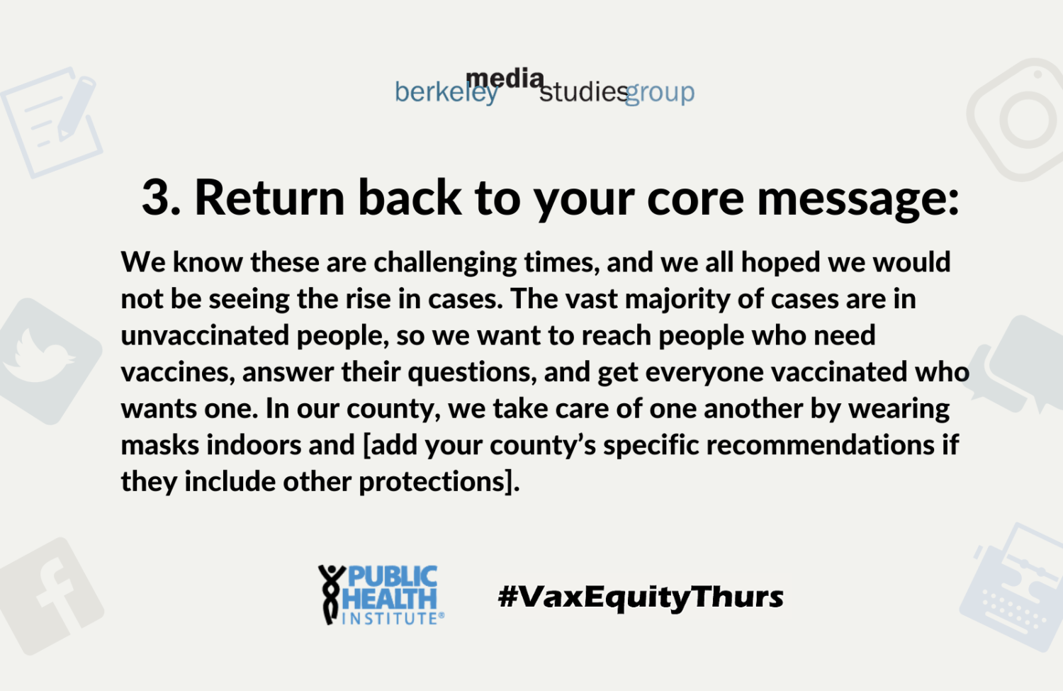 3. Return back to your core message: We know these are challenging times, and we all hoped we would not be seeing the rise in cases. The vast majority of cases are in unvaccinated people, so we want to reach people who need vaccines, answer their questions, and get everyone vaccinated who wants one. In our county, we take care of one another by wearing masks indoors and [add your county’s specific recommendations if they include other protections].