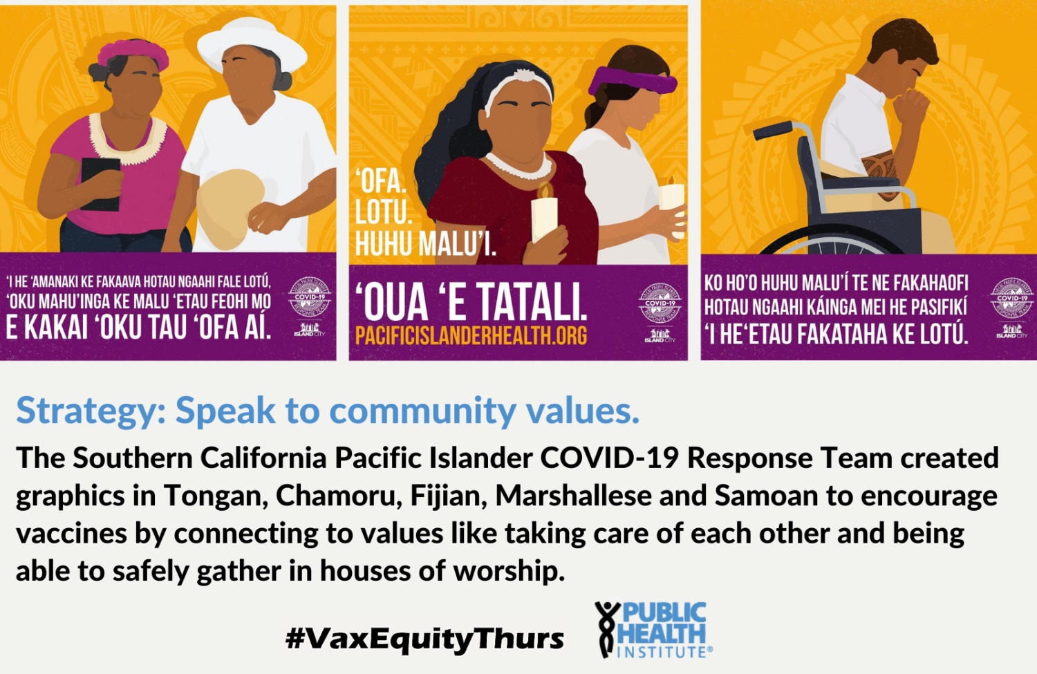 Strategy: Speak to community values. The Southern California Pacific Islander COVID-19 Response Team created graphics in Tongan, Chamoru, Fijian, Marshallese and Samoan to encourage vaccines by connecting to values like taking care of each other and being able to safely gather in houses of worship.