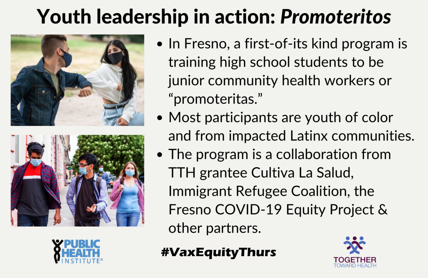 Youth leadership in action: In Fresno, a first-of-its kind program is training high school students to be junior community health workers or “promoteritas.” Most participants are youth of color and from impacted Latinx communities. The program is a collaboration from TTH grantee Cultiva La Salud, Immigrant Refugee Coalition, the Fresno COVID-19 Equity Project & other partners.