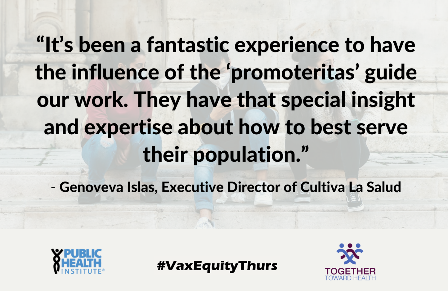 “It’s been a fantastic experience to have the influence of the ‘promoteritas’ guide our work. They have that special insight and expertise about how to best serve their population.” - Genoveva Islas, Executive Director of Cultiva La Salud