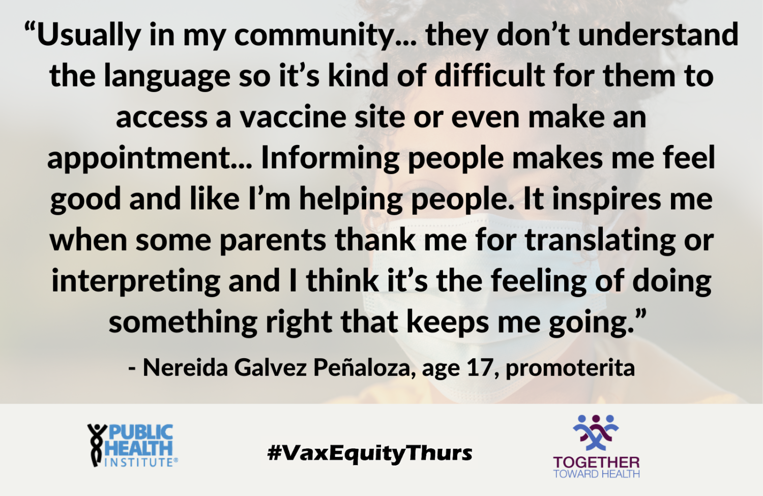 Usually in my community... they don’t understand the language so it’s kind of difficult for them to access a vaccine site or even make an appointment... Informing people makes me feel good and like I’m helping people. It inspires me when some parents thank me for translating or interpreting and I think it’s the feeling of doing something right that keeps me going.” - Nereida Galvez Peñaloza, age 17, promoterita