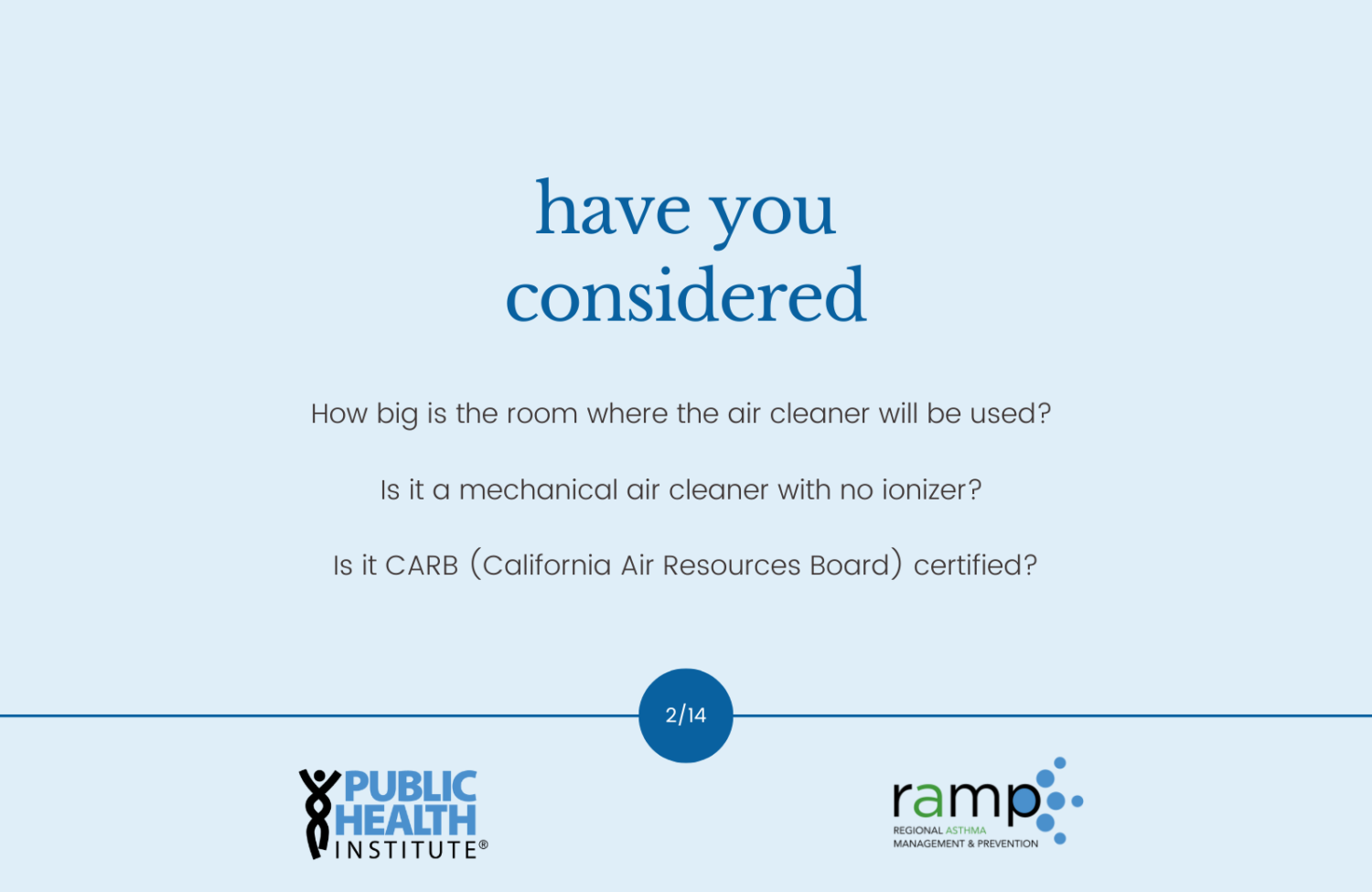 have you considered: How big is the room where the air cleaner will be used? Is it a mechanical air cleaner with no ionizer? Is it CARB (California Air Resources Board) certified?