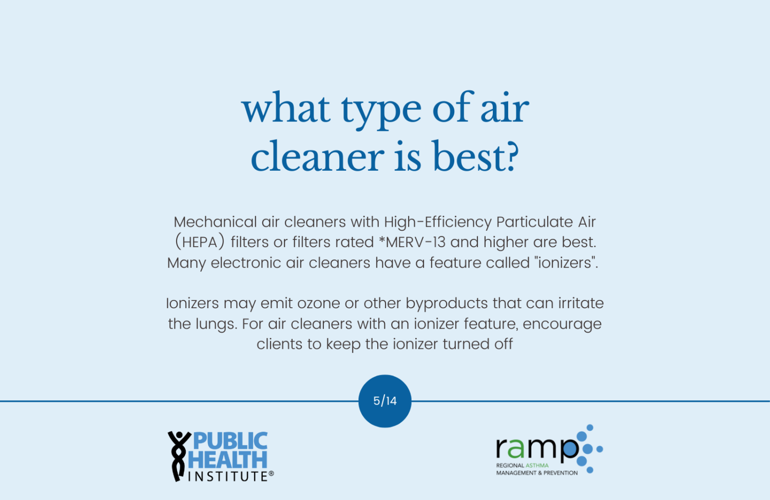 What type of air cleaner is best? Mechanical air cleaners with High-Efficiency Particulate Air (HEPA) filters or filters rated *MERV-13 and higher are best. Many electronic air cleaners have a feature called "ionizers". Ionizers may emit ozone or other byproducts that can irritate the lungs. For air cleaners with an ionizer feature, encourage clients to keep the ionizer turned off