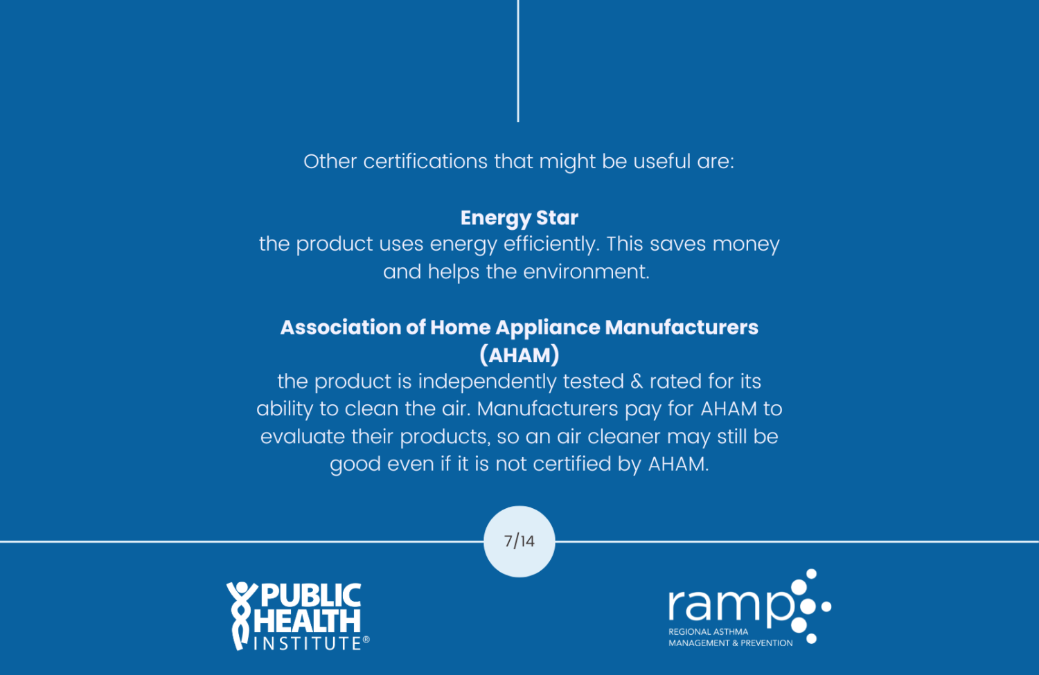 Other certifications that might be useful are: Energy Star the product uses energy efficiently. This saves money and helps the environment. Association of Home Appliance Manufacturers (AHAM) the product is independently tested & rated for its ability to clean the air. Manufacturers pay for AHAM to evaluate their products, so an air cleaner may still be good even if it is not certified by AHAM.