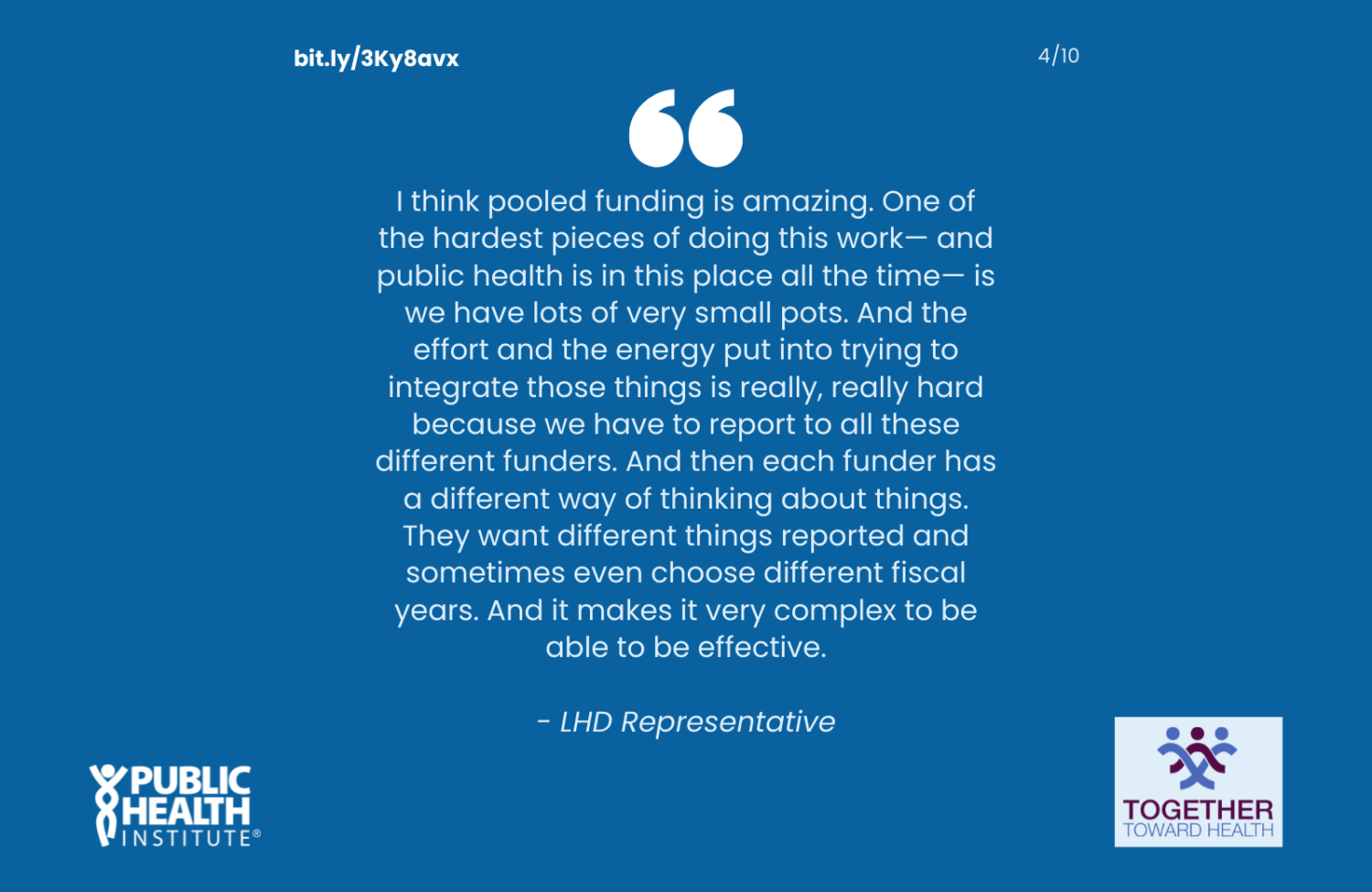I think pooled funding is amazing. One of the hardest pieces of doing this work— and public health is in this place all the time— is we have lots of very small pots. And the effort and the energy put into trying to integrate those things is really, really hard because we have to report to all these different funders. And then each funder has a different way of thinking about things. They want different things reported and sometimes even choose different fiscal years. And it makes it very complex to be able to be effective. - LHD Representative