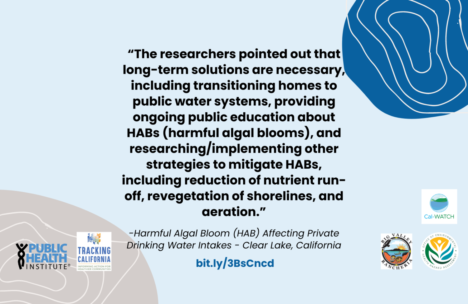 Bolded quoted text reads: The researchers pointed out that long-term solutions are necessary, including transitioning homes to public water systems, providing ongoing public education about HABs (harmful algal blooms), and researching forward slash implementing other strategies to mitigate HABs, including reduction of nutrient run-off, revegetation of shorelines, and aeration. Smaller italicized text underneath reads Harmful Algal Bloom (HAB) Affecting Private Drinking Water Intakes - Clear Lake, California. Light blue background, with bitly link, and Public Health Institute and Tracking California Logos on lower half of slide. Organic blue circle shape in upper right hand corner, with light beige organic line shape layered on top. Organic dark beige circle with light beige line shape layered on top in lower left hand corner.