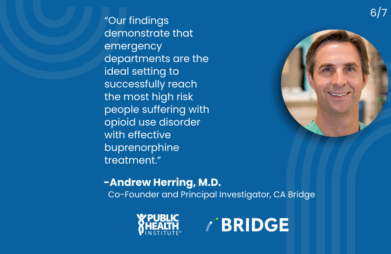 “Our findings demonstrate that emergency departments are the ideal setting to successfully reach the most high risk people suffering with opioid use disorder with effective buprenorphine treatment.” -Andrew Herring, M.D. Co-Founder and Principal Investigator, CA Bridge, Public Health Institute